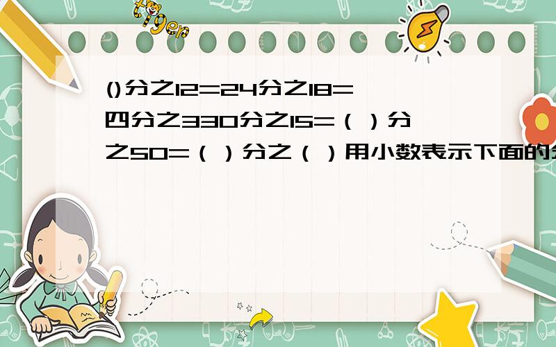 ()分之12=24分之18=四分之330分之15=（）分之50=（）分之（）用小数表示下面的分数十分之二、十分之五、十分之九