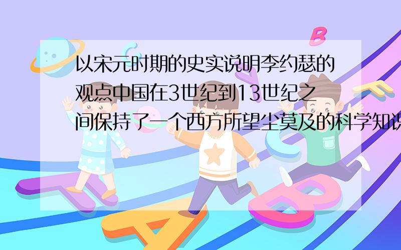 以宋元时期的史实说明李约瑟的观点中国在3世纪到13世纪之间保持了一个西方所望尘莫及的科学知识水平.——李约瑟