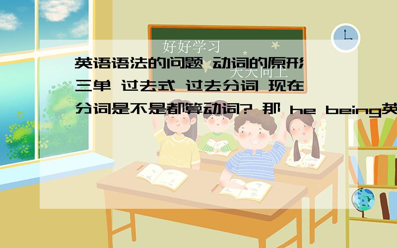 英语语法的问题 动词的原形 三单 过去式 过去分词 现在分词是不是都算动词? 那 he being英语语法的问题动词的原形 三单 过去式 过去分词 现在分词是不是都算动词?那 he being ill这句话为什么