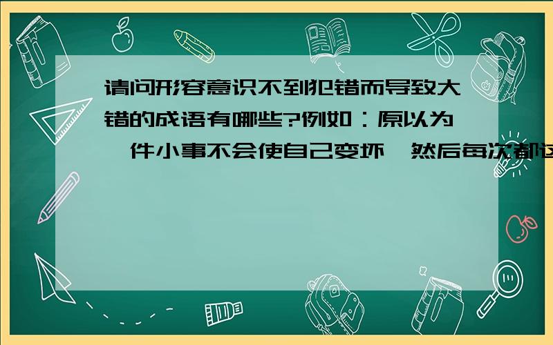 请问形容意识不到犯错而导致大错的成语有哪些?例如：原以为一件小事不会使自己变坏,然后每次都这样想,最后一步一步走向无法挽回的境地（还要不明白就想想一些贪污腐败的干部是怎样