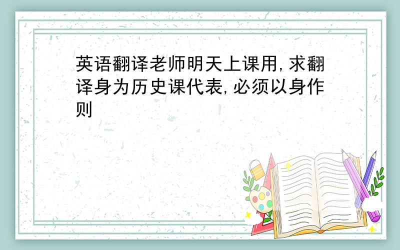 英语翻译老师明天上课用,求翻译身为历史课代表,必须以身作则