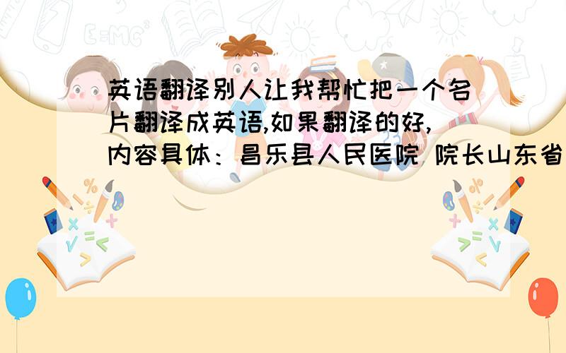 英语翻译别人让我帮忙把一个名片翻译成英语,如果翻译的好,内容具体：昌乐县人民医院 院长山东省潍坊市政协 委员姓名（主任医师、潍坊名医）地址：昌乐县利民街302号Changle People’s Hospi