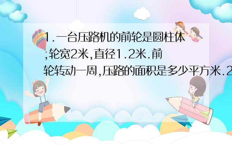 1.一台压路机的前轮是圆柱体,轮宽2米,直径1.2米.前轮转动一周,压路的面积是多少平方米.2.广告公司制作了一个底面直径是1.5米,5米的圆柱形灯箱.它的侧面最多可以张贴多大面积的海报?