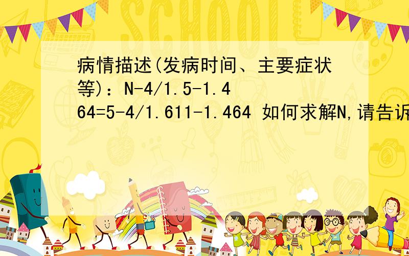 病情描述(发病时间、主要症状等)：N-4/1.5-1.464=5-4/1.611-1.464 如何求解N,请告诉具体步骤及解题方法