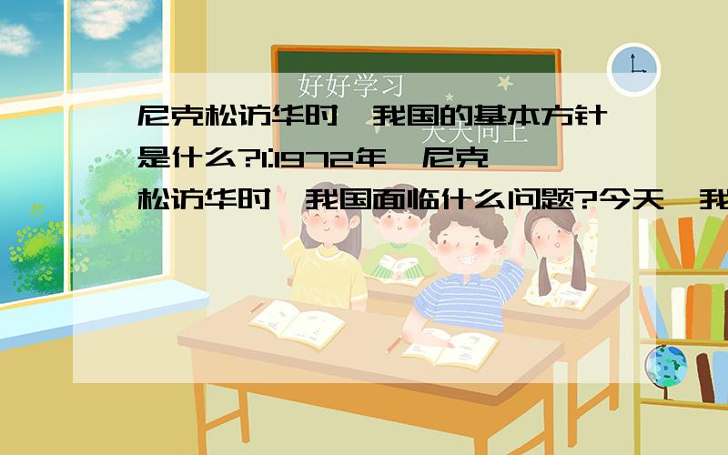 尼克松访华时,我国的基本方针是什么?1:1972年,尼克松访华时,我国面临什么问题?今天,我国解决该问题的基本方针是什么?2：（1）指出“第一个边界条约”的名称.（2）：黑瞎子岛主权问题的