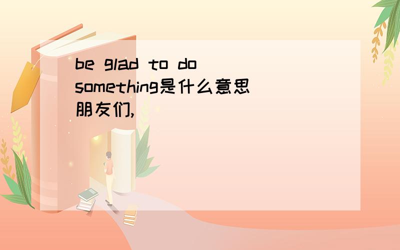 be glad to do something是什么意思朋友们,