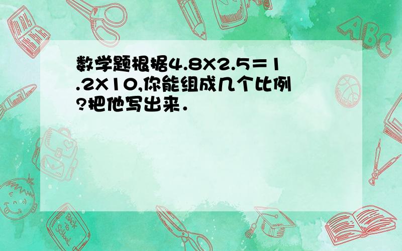 数学题根据4.8X2.5＝1.2X10,你能组成几个比例?把他写出来．