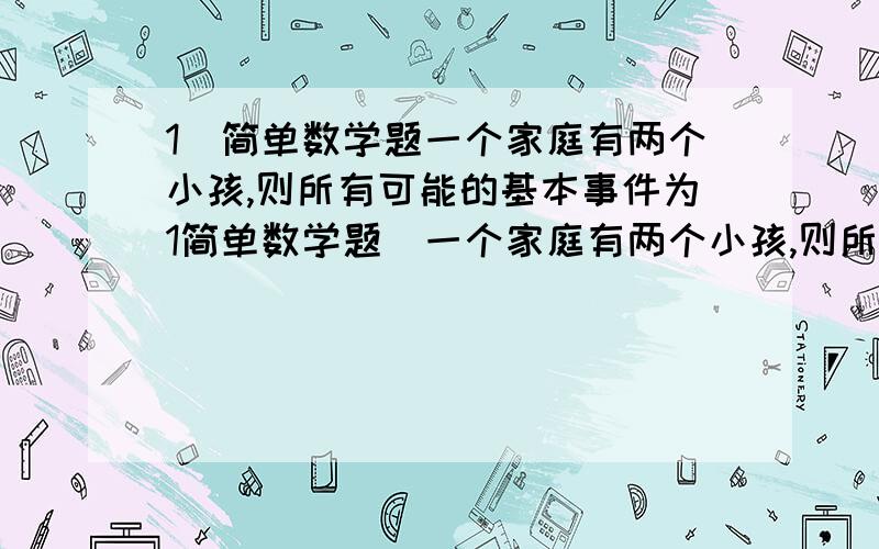 1．简单数学题一个家庭有两个小孩,则所有可能的基本事件为1简单数学题．一个家庭有两个小孩,则所有可能的基本事件为A．（男男）（女女） B．（男女）（女男）C．（男女）（男男）（