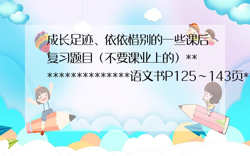 成长足迹、依依惜别的一些课后复习题目（不要课业上的）****************语文书P125~143页*********** 同步练习上的题目也可以啦~题目、答案都要、、、依依惜别~·