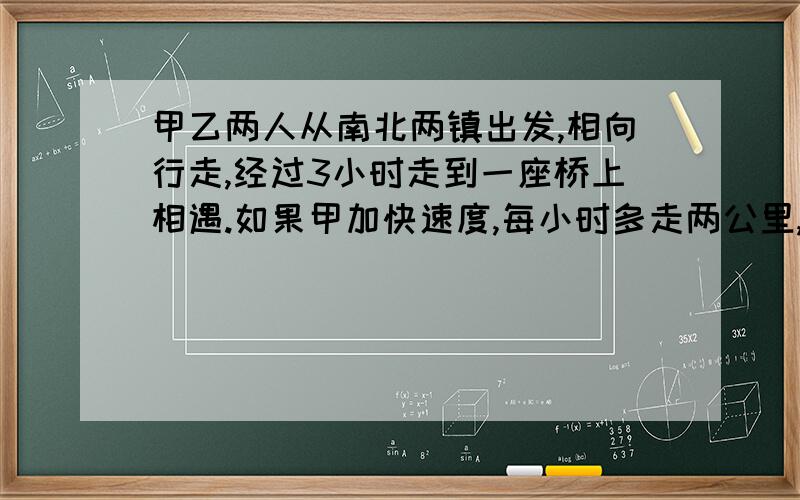 甲乙两人从南北两镇出发,相向行走,经过3小时走到一座桥上相遇.如果甲加快速度,每小时多走两公里,乙提