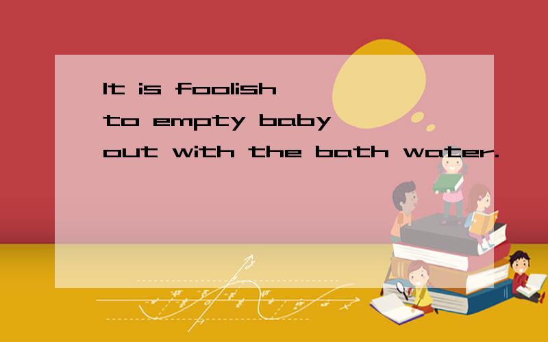 It is foolish to empty baby out with the bath water.