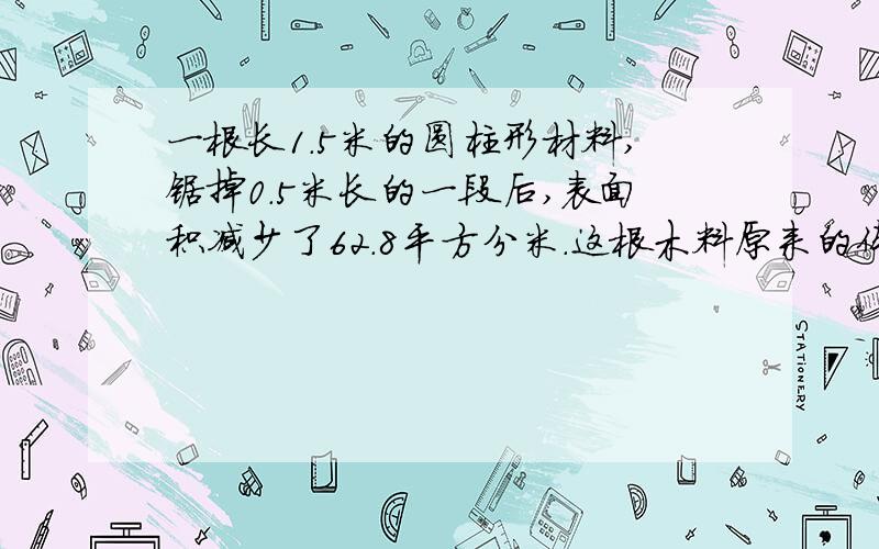 一根长1.5米的圆柱形材料,锯掉0.5米长的一段后,表面积减少了62.8平方分米.这根木料原来的体积是多少?现在就要