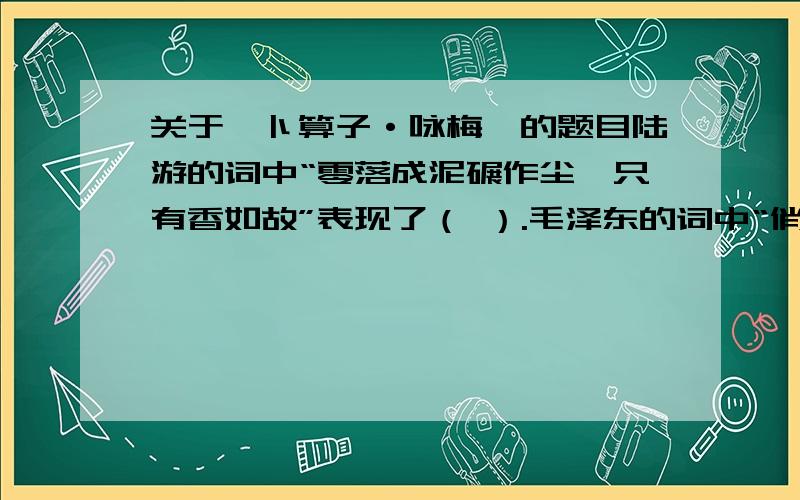 关于《卜算子·咏梅》的题目陆游的词中“零落成泥碾作尘,只有香如故”表现了（ ）.毛泽东的词中“俏也不争春,只把春来报”表现了（ ）.