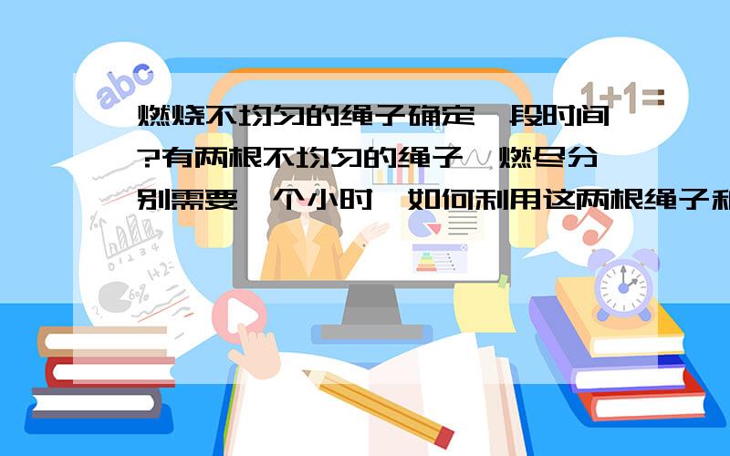 燃烧不均匀的绳子确定一段时间?有两根不均匀的绳子,燃尽分别需要一个小时,如何利用这两根绳子和一个打火机来确定45分钟的时间?想了很久没想出来,谢咯doyong的回答确实给了我很大的启发