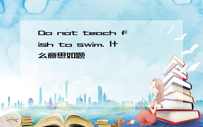 Do not teach fish to swim. 什么意思如题