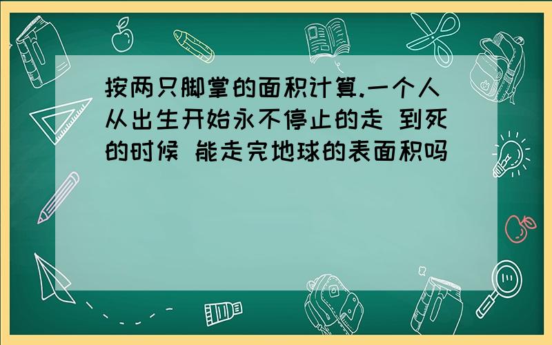 按两只脚掌的面积计算.一个人从出生开始永不停止的走 到死的时候 能走完地球的表面积吗