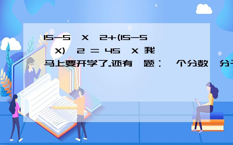 15-5*X*2+(15-5*X)*2 = 45*X 我马上要开学了。还有一题：一个分数,分子比分母小1;如果分子减去2,分子只有分母的一半.这个分数是?