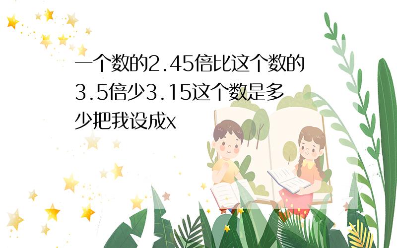 一个数的2.45倍比这个数的3.5倍少3.15这个数是多少把我设成x