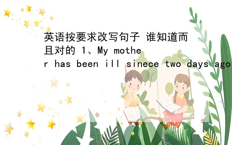 英语按要求改写句子 谁知道而且对的 1、My mother has been ill sinece two days ago My mother ____ _____ ill _____ two days 2、He has been away for a week （就划线部分提问 划住for a week )_____ ______ ________ he been away?