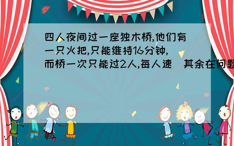 四人夜间过一座独木桥,他们有一只火把,只能维持16分钟,而桥一次只能过2人,每人速（其余在问题补充）度为：1、2、5、10分,如何过桥?