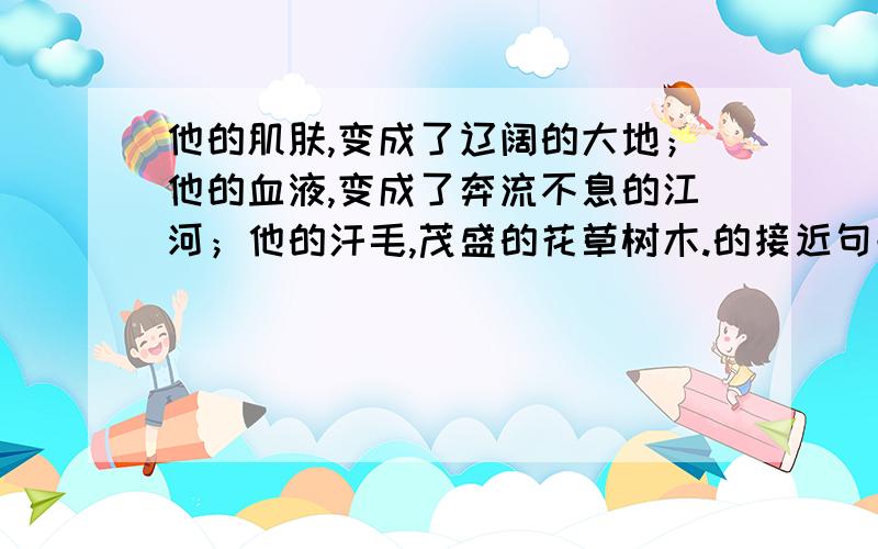 他的肌肤,变成了辽阔的大地；他的血液,变成了奔流不息的江河；他的汗毛,茂盛的花草树木.的接近句子