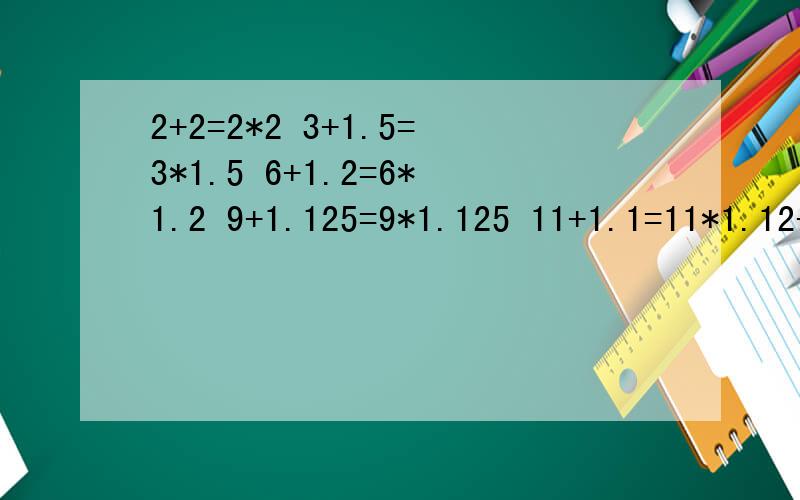 2+2=2*2 3+1.5=3*1.5 6+1.2=6*1.2 9+1.125=9*1.125 11+1.1=11*1.12+2=2*2 3+1.5=3*1.5 6+1.2=6*1.2 9+1.125=9*1.125 11+1.1=11*1.1这些算式有什么特点?同一行的两个算式的结果怎样?有什么规律?会用有字母的式子表示出来吗?