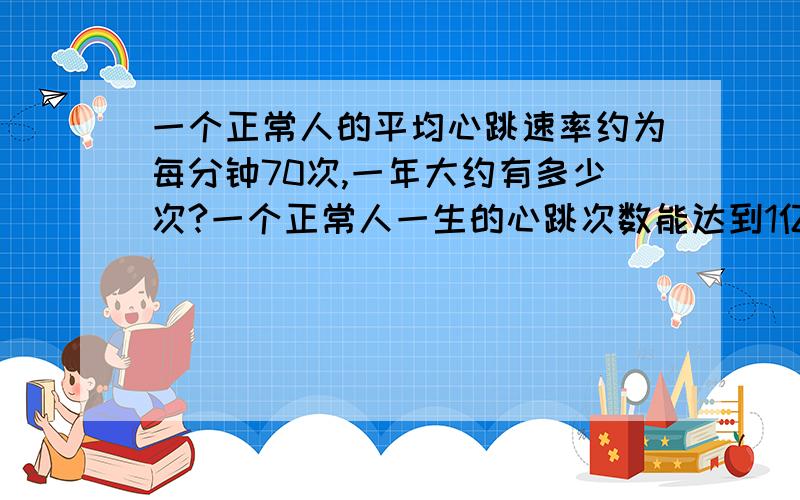 一个正常人的平均心跳速率约为每分钟70次,一年大约有多少次?一个正常人一生的心跳次数能达到1亿次吗?（一年按365天计）要列式