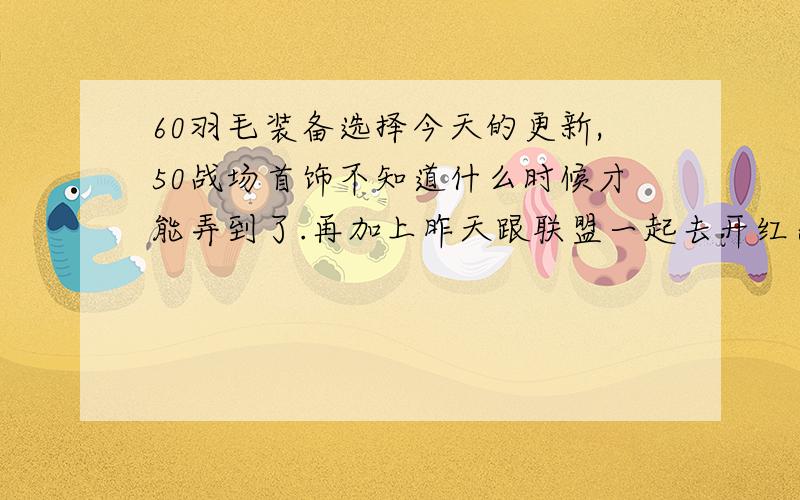 60羽毛装备选择今天的更新,50战场首饰不知道什么时候才能弄到了.再加上昨天跟联盟一起去开红杀了59 战场势力的人,50战场彻底混不下去了.所以我要点60 了 于是想来问问关于装备的事我想