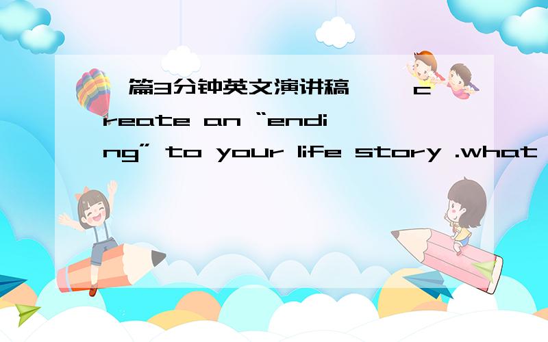 一篇3分钟英文演讲稿,↓ create an “ending” to your life story .what are some things you want to do before you die?How can you do those things?谁能给给文章呢。