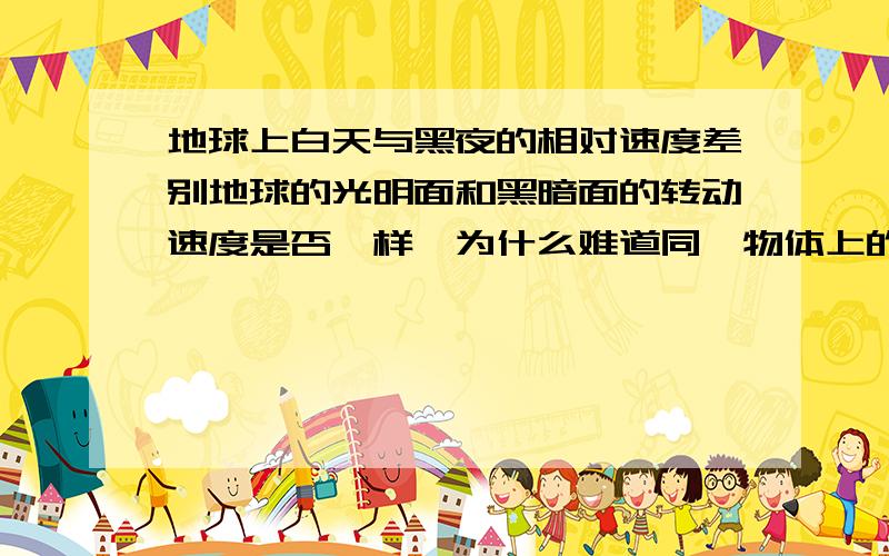 地球上白天与黑夜的相对速度差别地球的光明面和黑暗面的转动速度是否一样,为什么难道同一物体上的不同部位运动速度可以不一样吗,如不一样,请举例子并说出为什么可以不一样（请准确