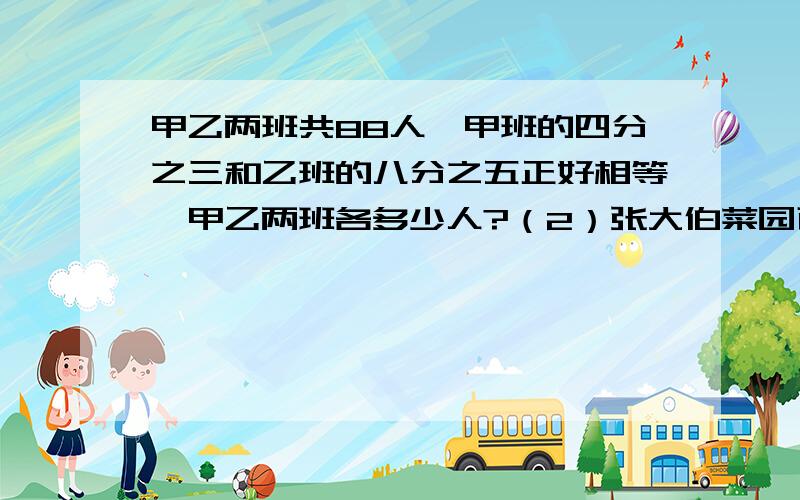 甲乙两班共88人,甲班的四分之三和乙班的八分之五正好相等,甲乙两班各多少人?（2）张大伯菜园西红柿大丰收，收完全部的八分之三时，装满3筐还多24千克，收完剩下的部分时，正好装满6筐