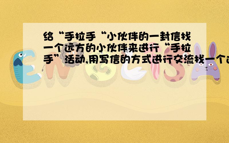 给“手拉手“小伙伴的一封信找一个远方的小伙伴来进行“手拉手”活动,用写信的方式进行交流找一个远方的小伙伴来进行“手拉手”活动,用写信的方式进行交流,谁愿意帮助我,