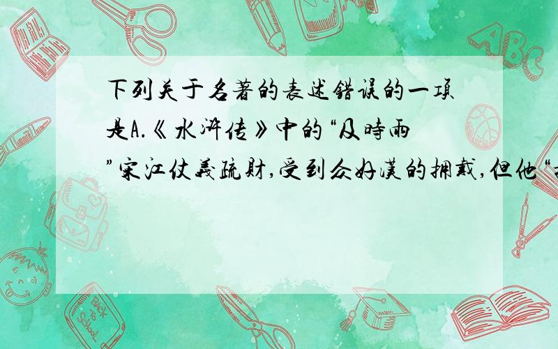 下列关于名著的表述错误的一项是A．《水浒传》中的“及时雨”宋江仗义疏财,受到众好汉的拥戴,但他“招安”的想法遭到鲁智深、李逵等将领的反对.　　B．老舍先生借《骆驼祥子》主人