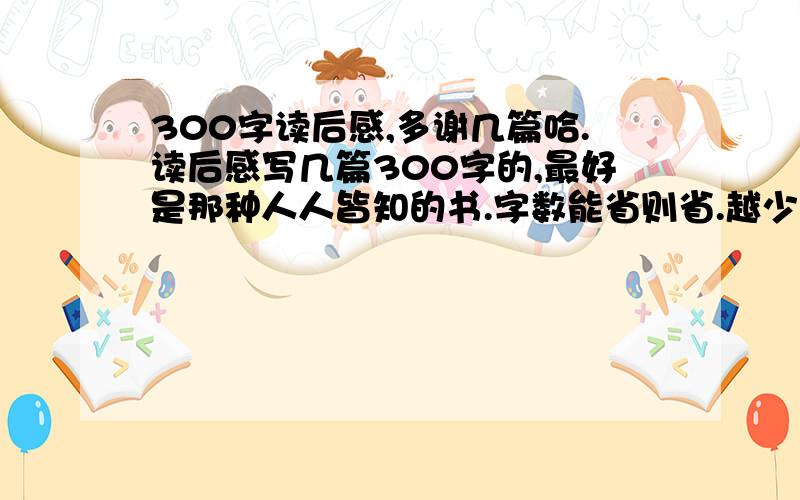 300字读后感,多谢几篇哈.读后感写几篇300字的,最好是那种人人皆知的书.字数能省则省.越少越好,篇数多谢哈.