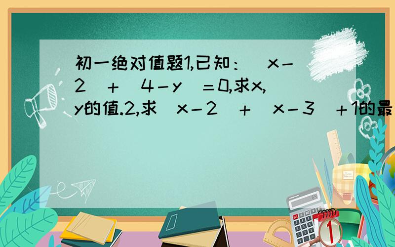 初一绝对值题1,已知：｜x－2｜＋｜4－y｜＝0,求x,y的值.2,求｜x－2｜＋｜x－3｜＋1的最小值