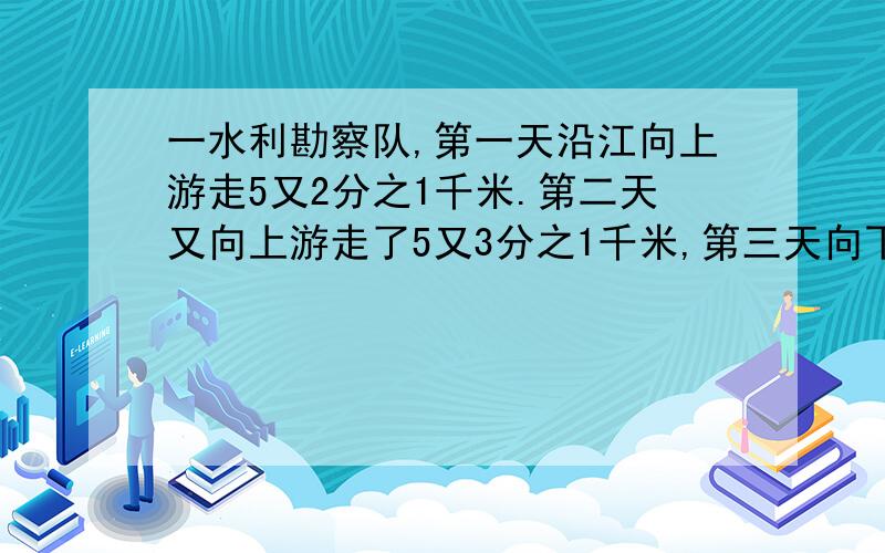 一水利勘察队,第一天沿江向上游走5又2分之1千米.第二天又向上游走了5又3分之1千米,第三天向下游走4又3分之2千米,第四天向下游走了5又2分之1千米.这个勘察队四天一共行程是多少千米?这时