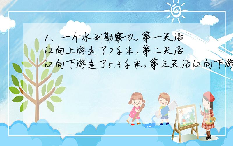 1、一个水利勘察队,第一天沿江向上游走了7千米,第二天沿江向下游走了5.3千米,第三天沿江向下游走了6...1、一个水利勘察队,第一天沿江向上游走了7千米,第二天沿江向下游走了5.3千米,第三