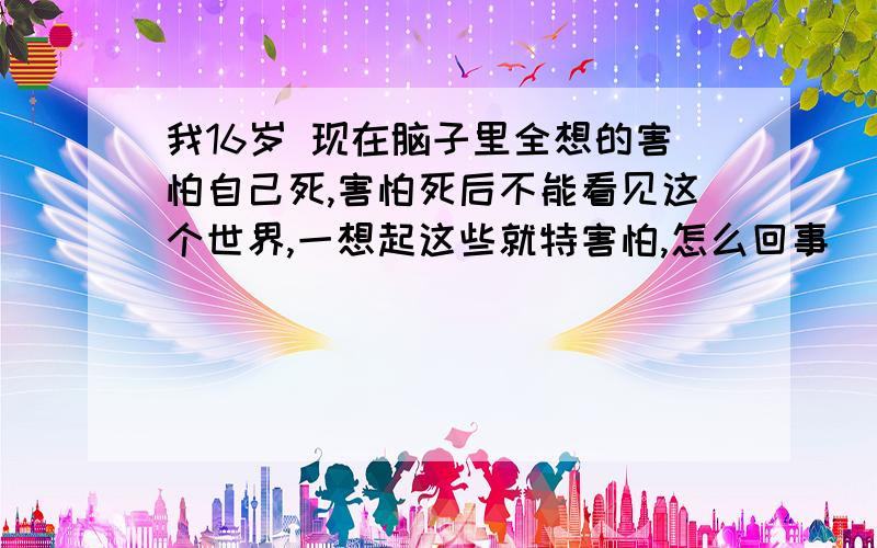 我16岁 现在脑子里全想的害怕自己死,害怕死后不能看见这个世界,一想起这些就特害怕,怎么回事