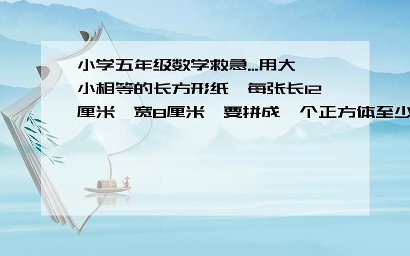 小学五年级数学救急...用大小相等的长方形纸,每张长12厘米,宽8厘米,要拼成一个正方体至少需要这种长方形多少张?