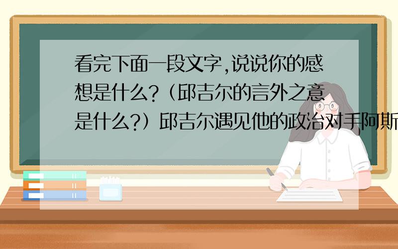 看完下面一段文字,说说你的感想是什么?（邱吉尔的言外之意是什么?）邱吉尔遇见他的政治对手阿斯特夫人,夫人对他说：“如果你是我丈夫,我就会把毒药放进你的咖啡里.”听了这话,邱吉尔