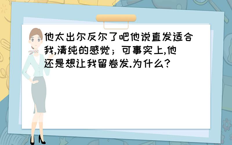 他太出尔反尔了吧他说直发适合我,清纯的感觉；可事实上,他还是想让我留卷发.为什么?