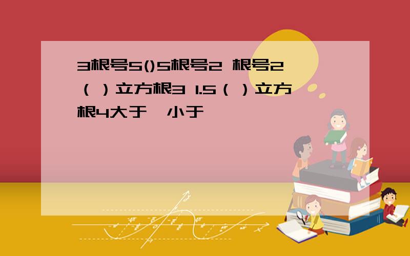 3根号5()5根号2 根号2（）立方根3 1.5（）立方根4大于、小于