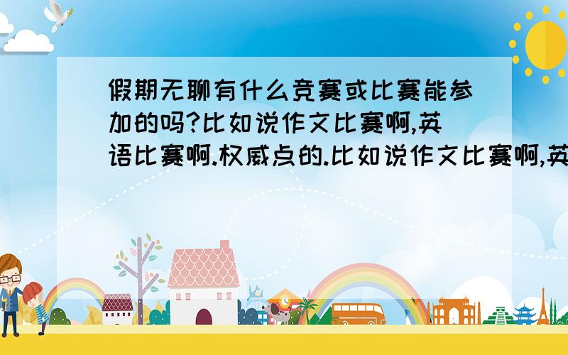 假期无聊有什么竞赛或比赛能参加的吗?比如说作文比赛啊,英语比赛啊.权威点的.比如说作文比赛啊,英语比赛啊.权威点的.越多越好.起码说3个有效的.