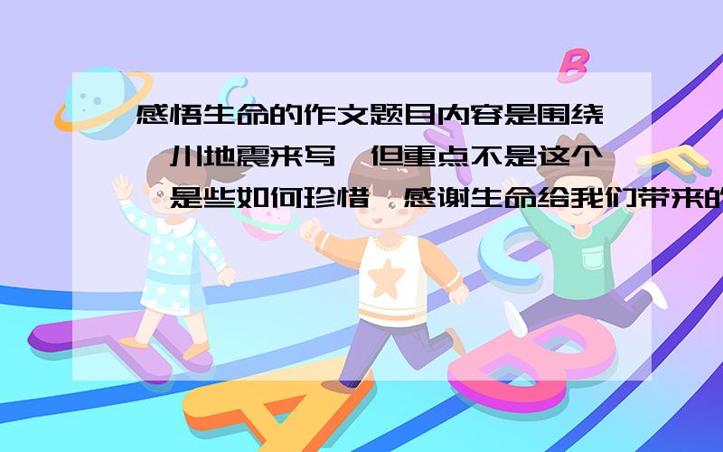 感悟生命的作文题目内容是围绕汶川地震来写,但重点不是这个,是些如何珍惜、感谢生命给我们带来的美好一切.而不是文章............