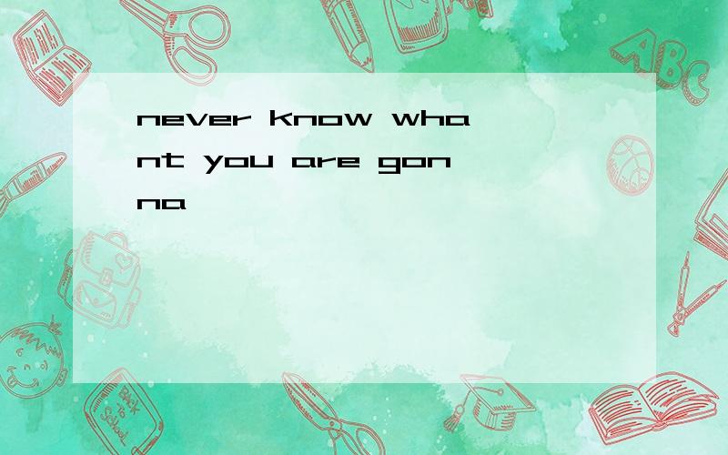 never know whant you are gonna