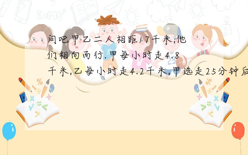 问吧甲乙二人相距17千米,他们相向而行.甲每小时走4.8千米,乙每小时走4.2千米,甲选走25分钟后乙才出发多少分钟两人才能相遇