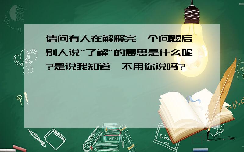 请问有人在解释完一个问题后,别人说“了解”的意思是什么呢?是说我知道,不用你说吗?