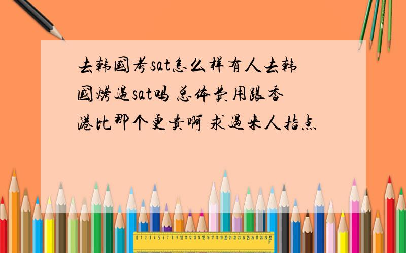 去韩国考sat怎么样有人去韩国烤过sat吗 总体费用跟香港比那个更贵啊 求过来人指点