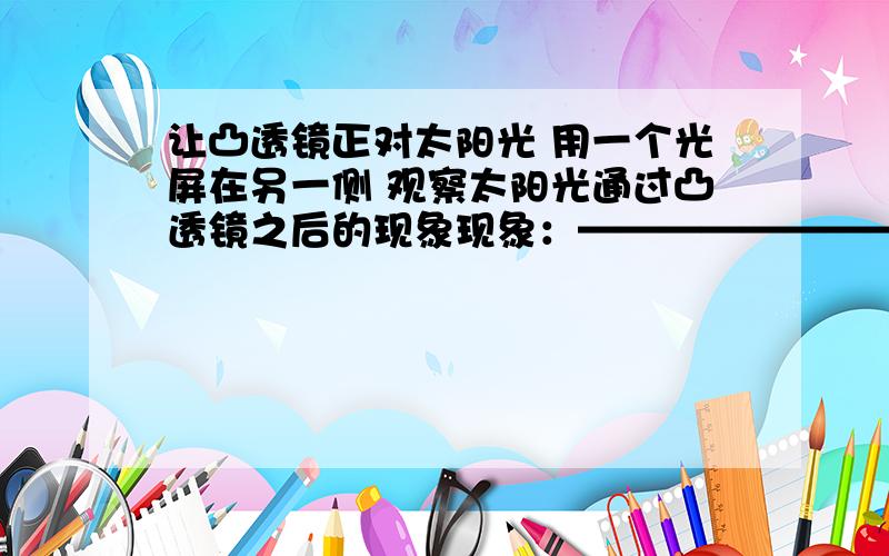 让凸透镜正对太阳光 用一个光屏在另一侧 观察太阳光通过凸透镜之后的现象现象：——————————————————————————————移动光屏 观察光屏上的光斑有什么变