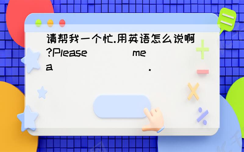 请帮我一个忙.用英语怎么说啊?Please＿＿＿＿me a ________.